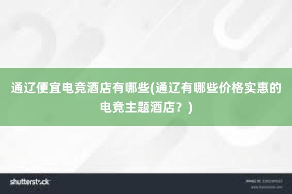 通辽便宜电竞酒店有哪些(通辽有哪些价格实惠的电竞主题酒店？)