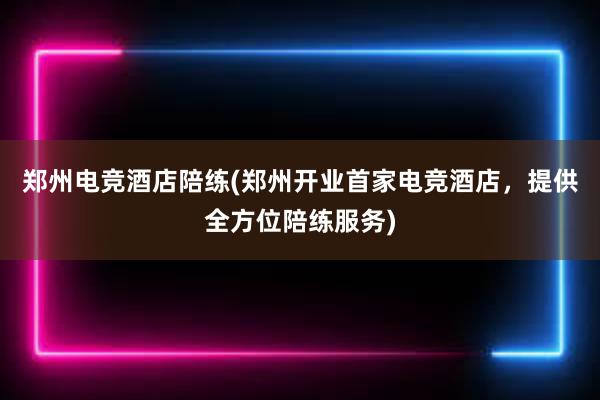 郑州电竞酒店陪练(郑州开业首家电竞酒店，提供全方位陪练服务)