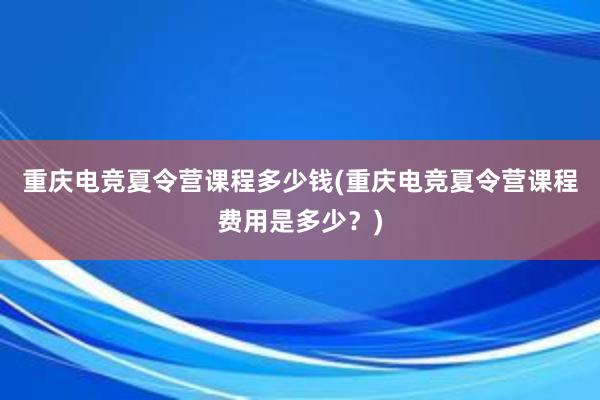 重庆电竞夏令营课程多少钱(重庆电竞夏令营课程费用是多少？)