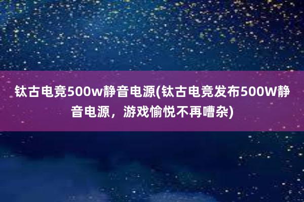 钛古电竞500w静音电源(钛古电竞发布500W静音电源，游戏愉悦不再嘈杂)