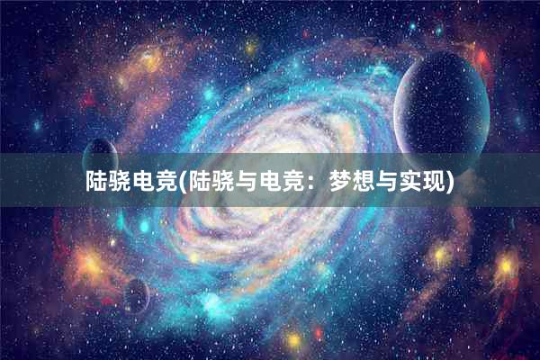 陆骁电竞(陆骁与电竞：梦想与实现)