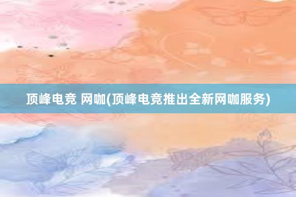 顶峰电竞 网咖(顶峰电竞推出全新网咖服务)