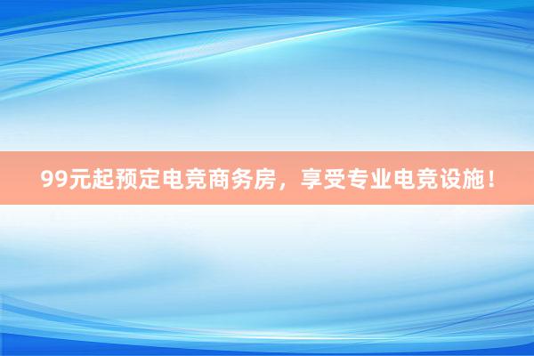 99元起预定电竞商务房，享受专业电竞设施！