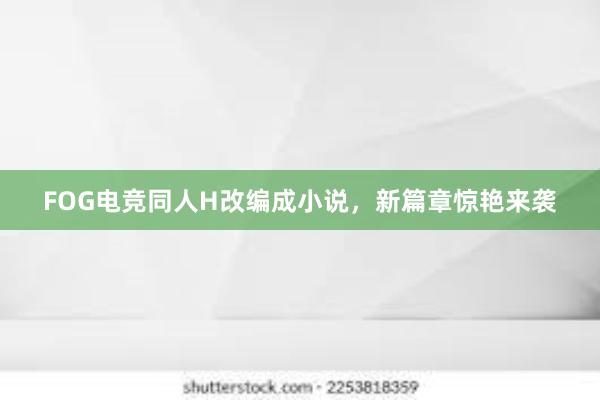 FOG电竞同人H改编成小说，新篇章惊艳来袭