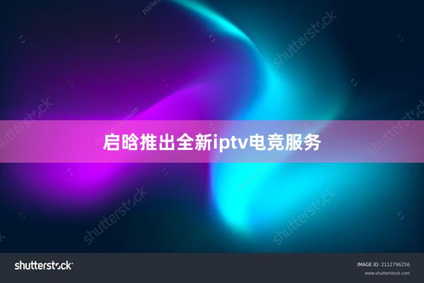 启晗推出全新iptv电竞服务