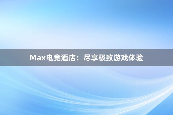 Max电竞酒店：尽享极致游戏体验