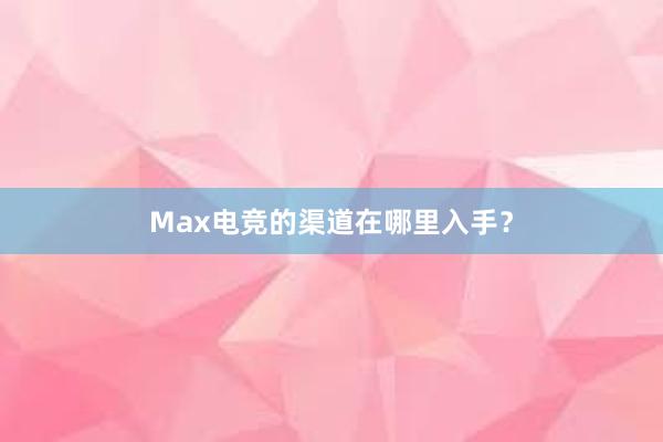 Max电竞的渠道在哪里入手？