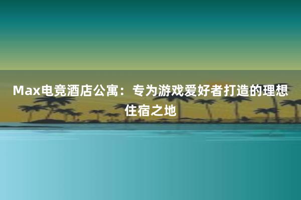 Max电竞酒店公寓：专为游戏爱好者打造的理想住宿之地