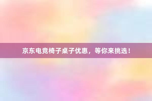 京东电竞椅子桌子优惠，等你来挑选！