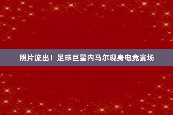 照片流出！足球巨星内马尔现身电竞赛场