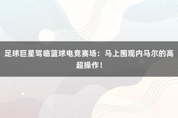 足球巨星驾临篮球电竞赛场：马上围观内马尔的高超操作！