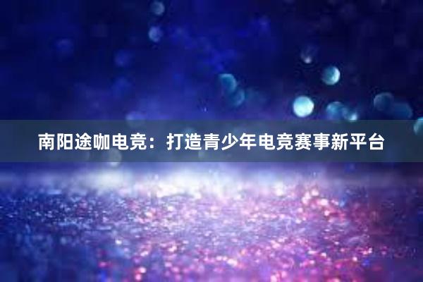 南阳途咖电竞：打造青少年电竞赛事新平台