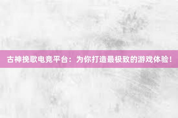 古神挽歌电竞平台：为你打造最极致的游戏体验！