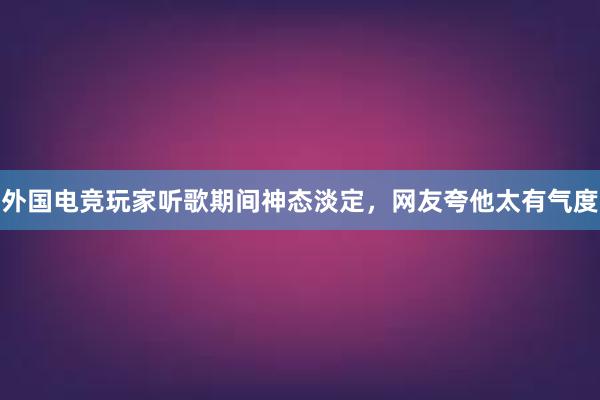 外国电竞玩家听歌期间神态淡定，网友夸他太有气度