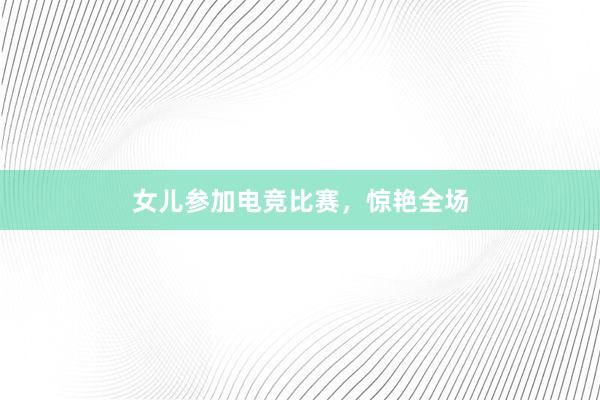 女儿参加电竞比赛，惊艳全场