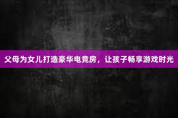 父母为女儿打造豪华电竞房，让孩子畅享游戏时光