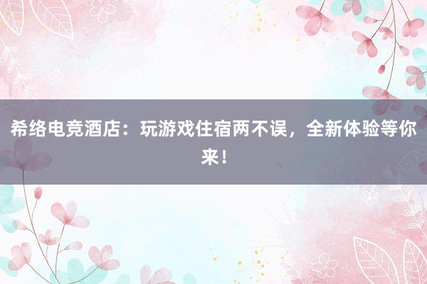 希络电竞酒店：玩游戏住宿两不误，全新体验等你来！