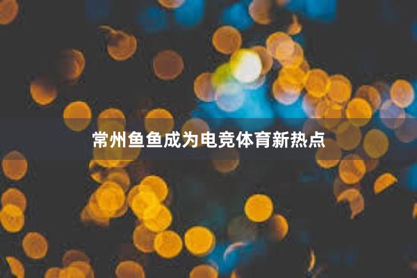 常州鱼鱼成为电竞体育新热点