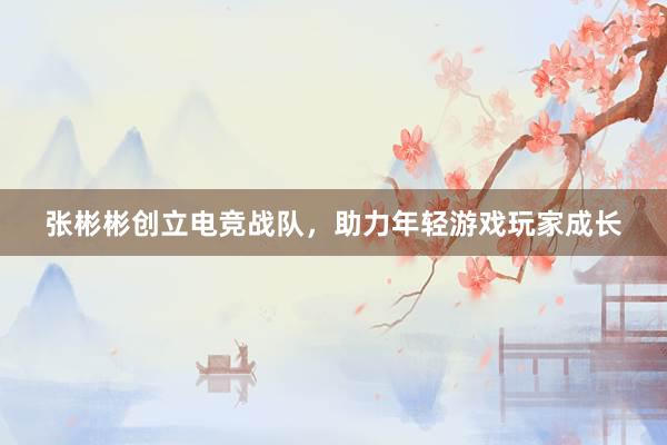 张彬彬创立电竞战队，助力年轻游戏玩家成长