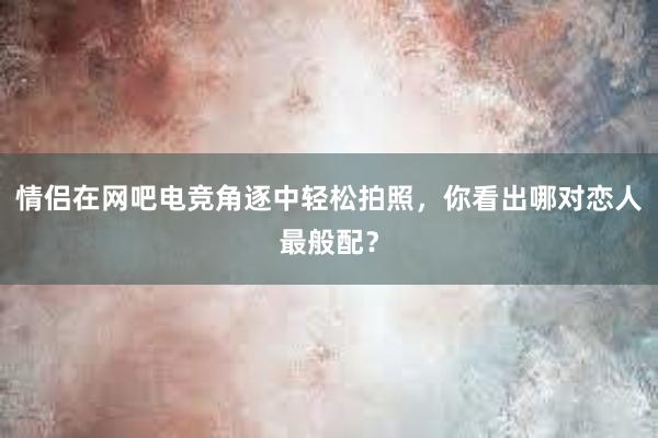 情侣在网吧电竞角逐中轻松拍照，你看出哪对恋人最般配？