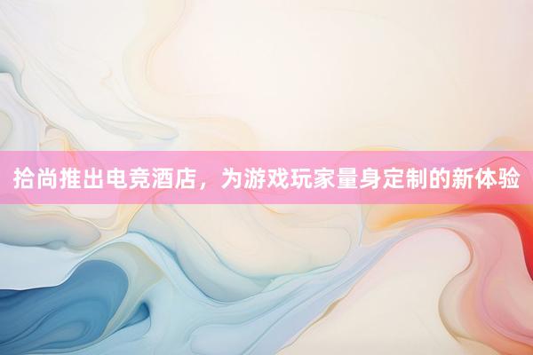 拾尚推出电竞酒店，为游戏玩家量身定制的新体验