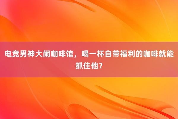 电竞男神大闹咖啡馆，喝一杯自带福利的咖啡就能抓住他？