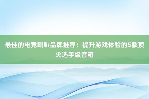 最佳的电竞喇叭品牌推荐：提升游戏体验的5款顶尖选手级音箱