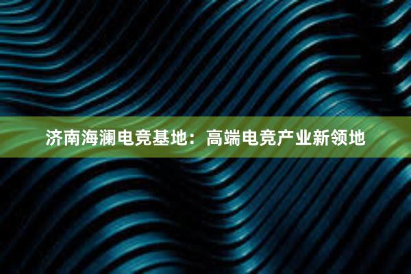 济南海澜电竞基地：高端电竞产业新领地