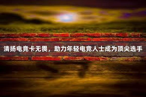 清扬电竞卡无畏，助力年轻电竞人士成为顶尖选手