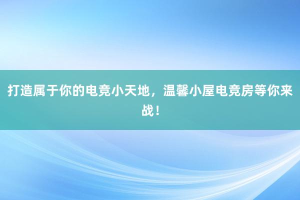 打造属于你的电竞小天地，温馨小屋电竞房等你来战！