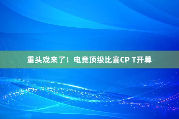 重头戏来了！电竞顶级比赛CP T开幕