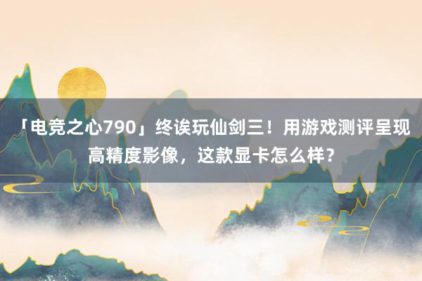 「电竞之心790」终诶玩仙剑三！用游戏测评呈现高精度影像，这款显卡怎么样？