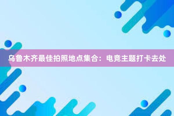 乌鲁木齐最佳拍照地点集合：电竞主题打卡去处