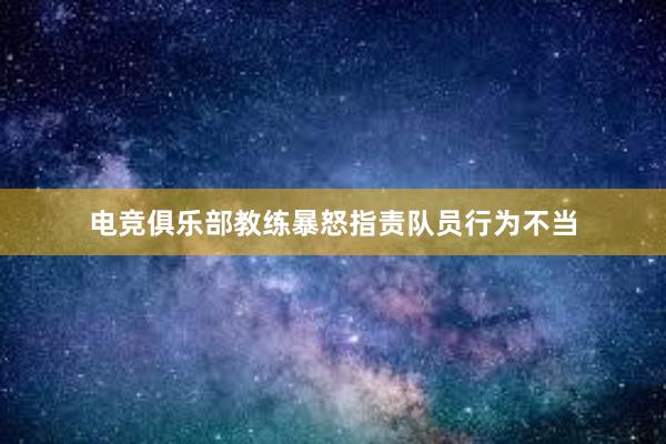 电竞俱乐部教练暴怒指责队员行为不当