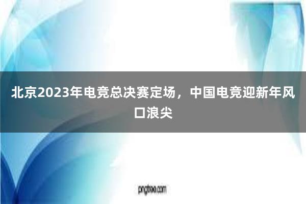 北京2023年电竞总决赛定场，中国电竞迎新年风口浪尖