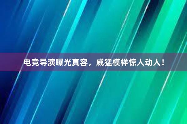 电竞导演曝光真容，威猛模样惊人动人！