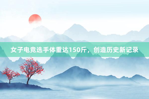 女子电竞选手体重达150斤，创造历史新记录