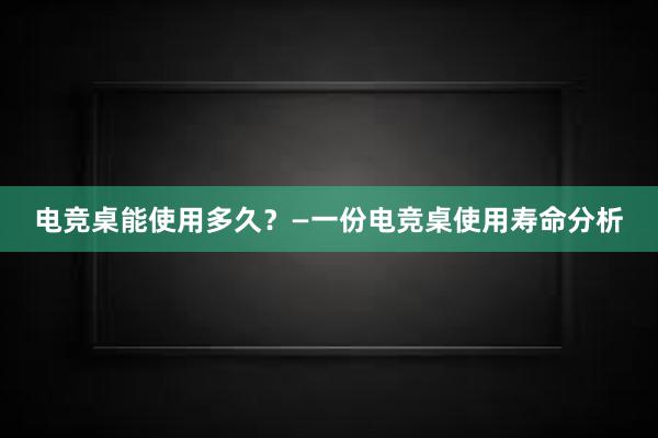 电竞桌能使用多久？—一份电竞桌使用寿命分析