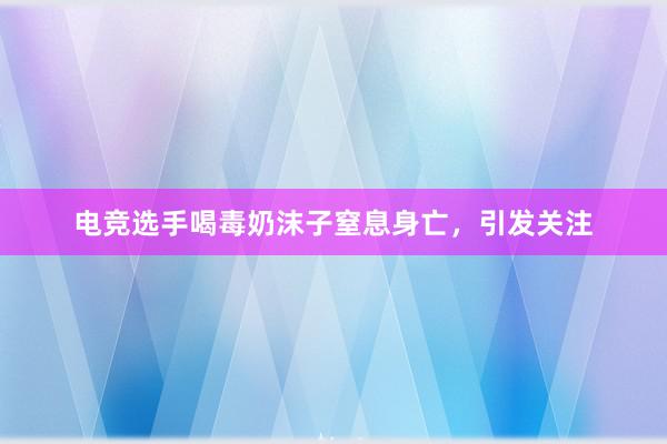 电竞选手喝毒奶沫子窒息身亡，引发关注