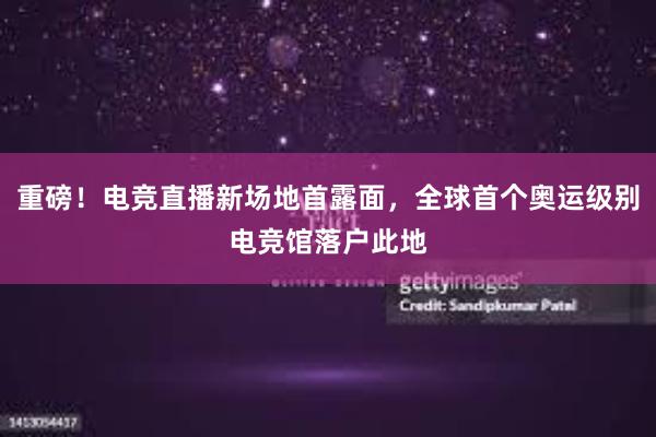 重磅！电竞直播新场地首露面，全球首个奥运级别电竞馆落户此地