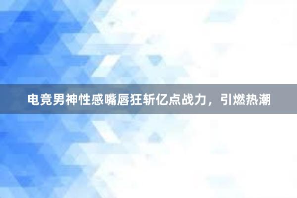 电竞男神性感嘴唇狂斩亿点战力，引燃热潮