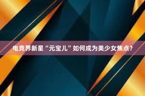 电竞界新星“元宝儿”如何成为美少女焦点？