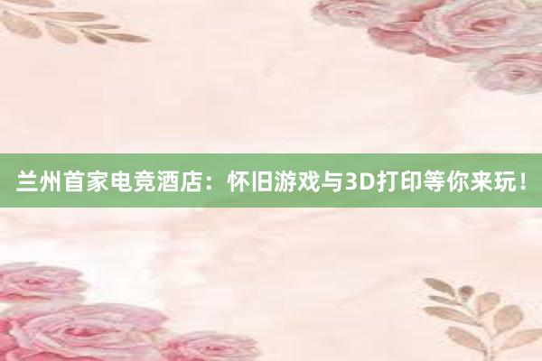 兰州首家电竞酒店：怀旧游戏与3D打印等你来玩！