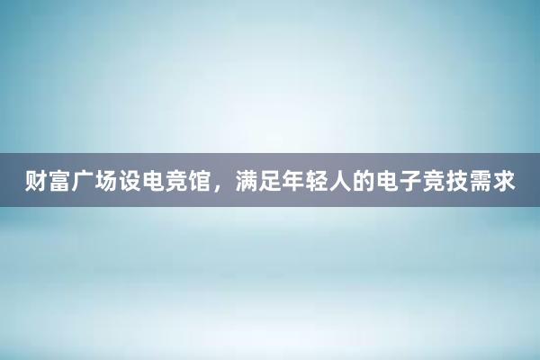 财富广场设电竞馆，满足年轻人的电子竞技需求