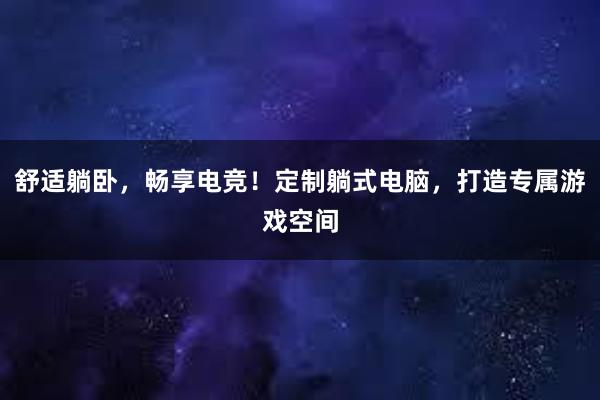 舒适躺卧，畅享电竞！定制躺式电脑，打造专属游戏空间