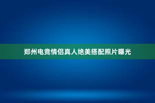 郑州电竞情侣真人绝美搭配照片曝光