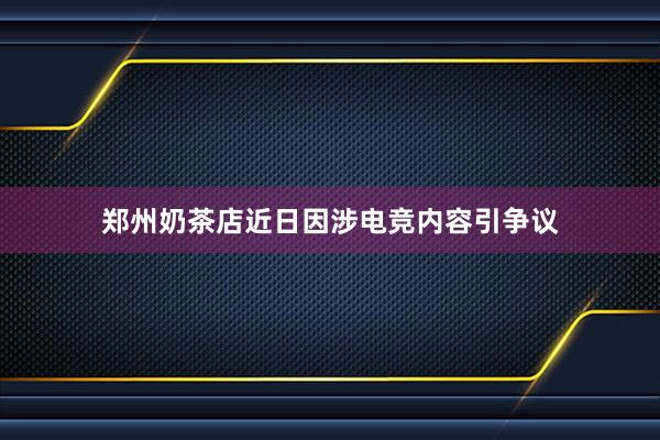 郑州奶茶店近日因涉电竞内容引争议