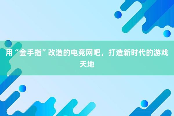 用“金手指”改造的电竞网吧，打造新时代的游戏天地