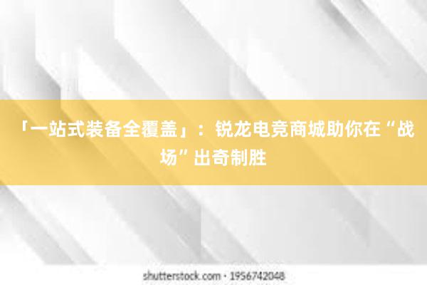 「一站式装备全覆盖」：锐龙电竞商城助你在“战场”出奇制胜