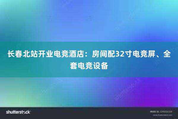 长春北站开业电竞酒店：房间配32寸电竞屏、全套电竞设备